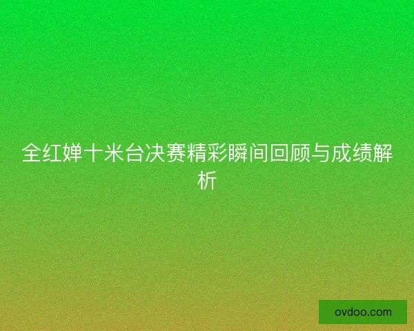 全红婵十米台决赛精彩瞬间回顾与成绩解析
