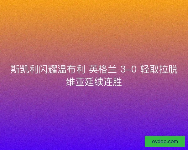 斯凯利闪耀温布利 英格兰 3-0 轻取拉脱维亚延续连胜