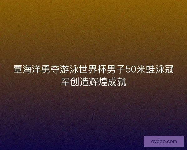 覃海洋勇夺游泳世界杯男子50米蛙泳冠军创造辉煌成就