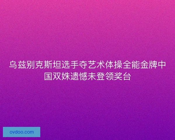 乌兹别克斯坦选手夺艺术体操全能金牌中国双姝遗憾未登领奖台