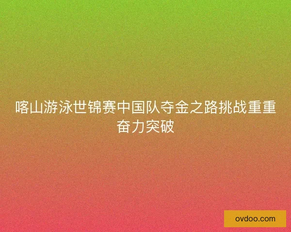 喀山游泳世锦赛中国队夺金之路挑战重重奋力突破
