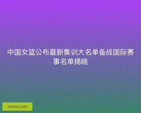 中国女篮公布最新集训大名单备战国际赛事名单揭晓