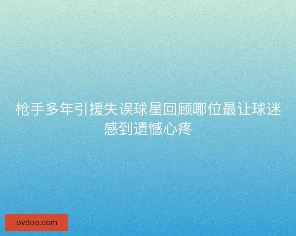 枪手多年引援失误球星回顾哪位最让球迷感到遗憾心疼